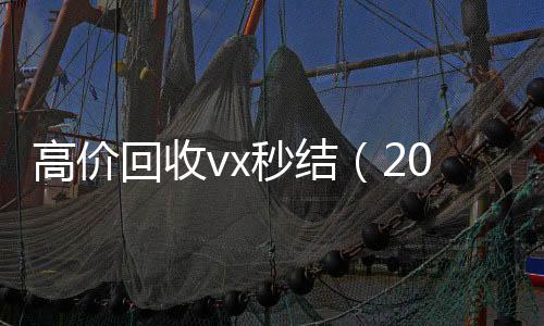 高价回收vx秒结回收微信在线交易（2021高价回收vx秒结）